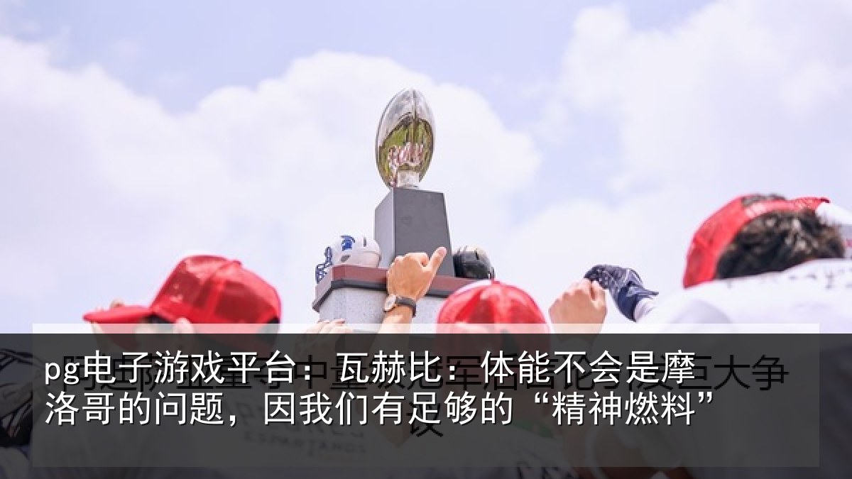 pg电子游戏平台：瓦赫比：体能不会是摩洛哥的问题，因我们有足够的“精神燃料”