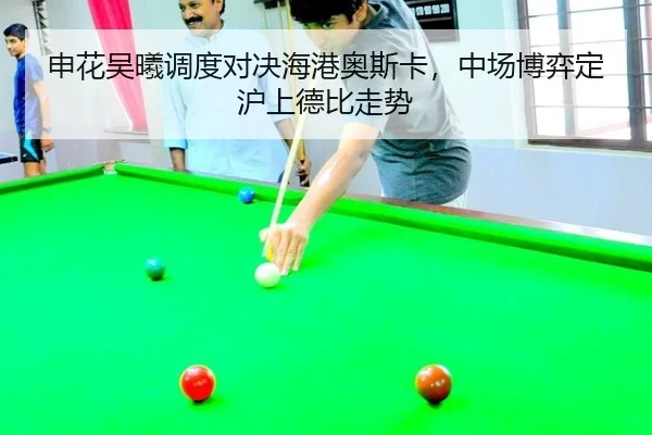 申花吴曦调度对决海港奥斯卡，中场博弈定沪上德比走势