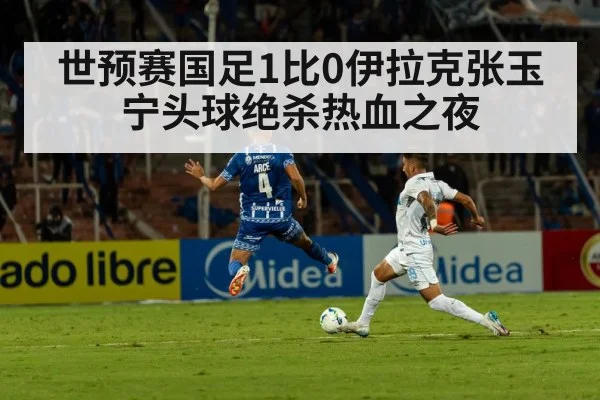 世预赛国足1比0伊拉克张玉宁头球绝杀热血之夜