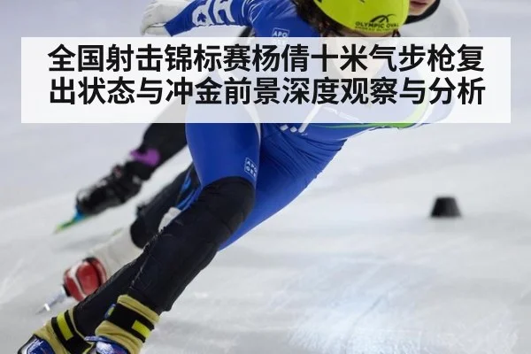 全国射击锦标赛杨倩十米气步枪复出状态与冲金前景深度观察与分析