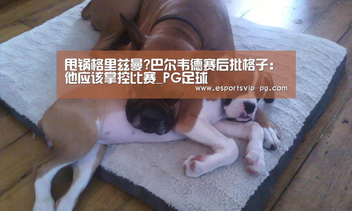 甩锅格里兹曼?巴尔韦德赛后批格子:他应该掌控比赛_PG足球(图1) PG视讯