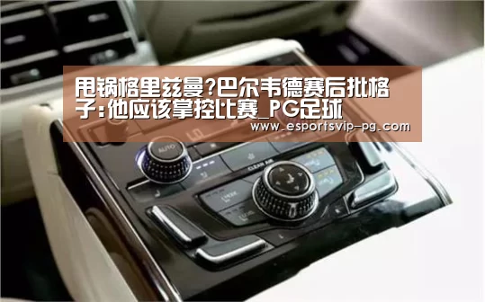 甩锅格里兹曼?巴尔韦德赛后批格子:他应该掌控比赛_PG足球(图2) PG电子